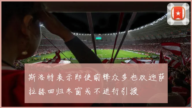 斯洛特表示即使前锋众多也欢迎萨拉赫回归冬窗或不进行引援