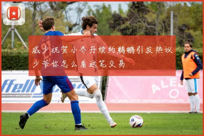 威少祝贺小乔丹续约鹈鹕引发热议少爷你怎么看这笔交易