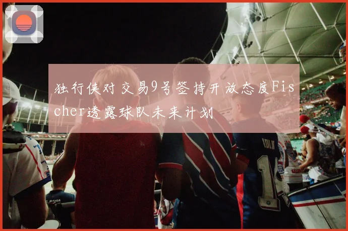 独行侠对交易9号签持开放态度Fischer透露球队未来计划