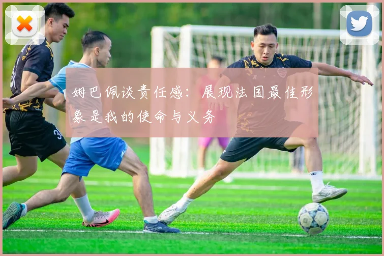 姆巴佩谈责任感：展现法国最佳形象是我的使命与义务