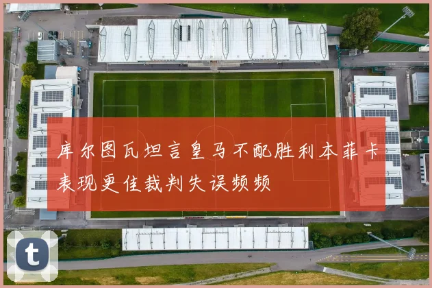 库尔图瓦坦言皇马不配胜利本菲卡表现更佳裁判失误频频