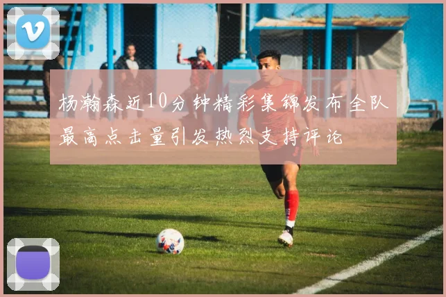 杨瀚森近10分钟精彩集锦发布全队最高点击量引发热烈支持评论