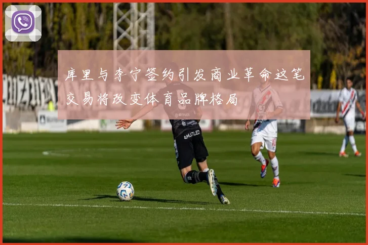 库里与李宁签约引发商业革命这笔交易将改变体育品牌格局
