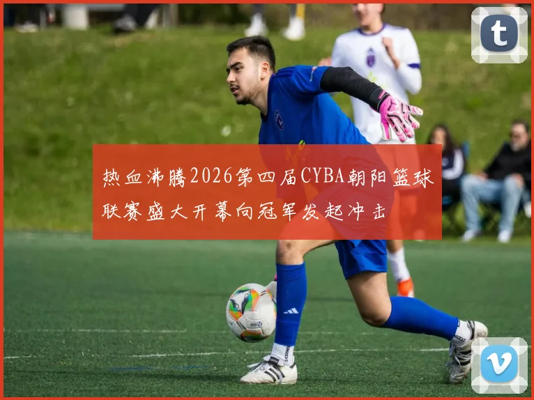 热血沸腾2026第四届CYBA朝阳篮球联赛盛大开幕向冠军发起冲击