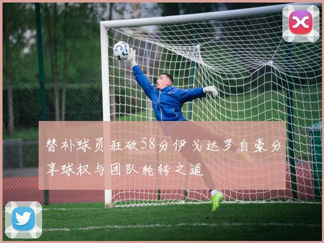 替补球员狂砍58分伊戈达罗自豪分享球权与团队轮转之道