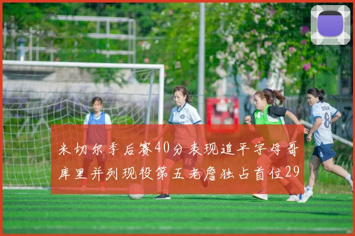 米切尔季后赛40分表现追平字母哥库里并列现役第五老詹独占首位29次记录