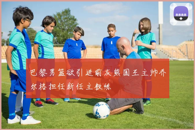 巴黎男篮欲引进前灰熊国王主帅乔尔格担任新任主教练