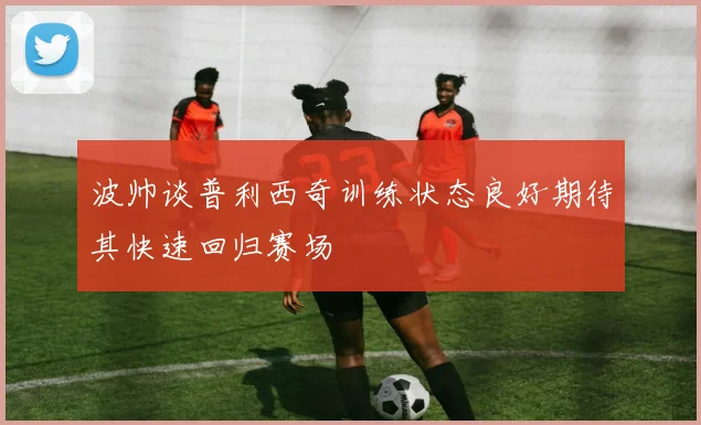 波帅谈普利西奇训练状态良好期待其快速回归赛场