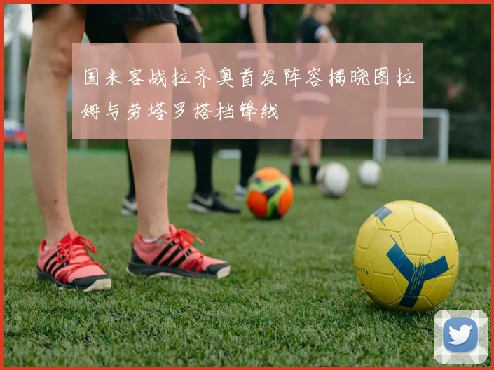 国米客战拉齐奥首发阵容揭晓图拉姆与劳塔罗搭档锋线