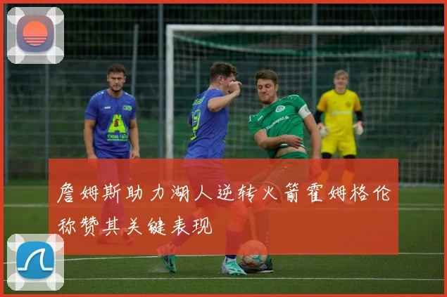 詹姆斯助力湖人逆转火箭霍姆格伦称赞其关键表现