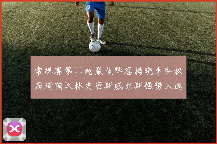 常规赛第11轮最佳阵容揭晓李弘权周琦陶汉林史密斯威尔斯强势入选