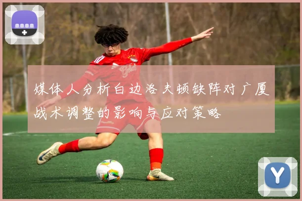 媒体人分析白边洛夫顿缺阵对广厦战术调整的影响与应对策略