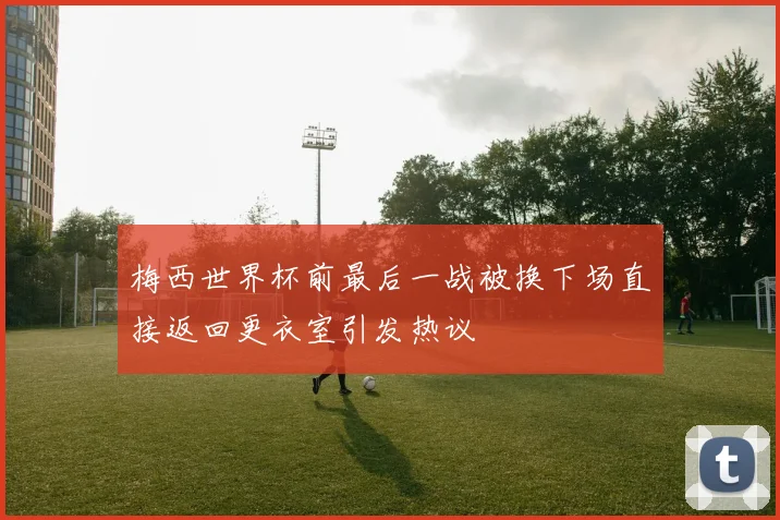 梅西世界杯前最后一战被换下场直接返回更衣室引发热议